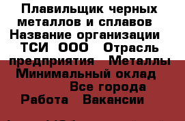 Плавильщик черных металлов и сплавов › Название организации ­ ТСИ, ООО › Отрасль предприятия ­ Металлы › Минимальный оклад ­ 25 000 - Все города Работа » Вакансии   